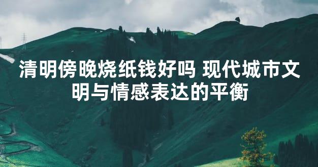 清明傍晚烧纸钱好吗 现代城市文明与情感表达的平衡